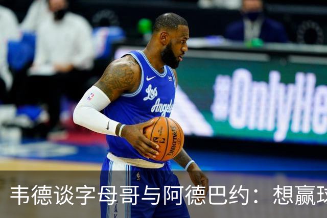 韦德谈字母哥与阿德巴约：想赢球总得有人做出牺牲