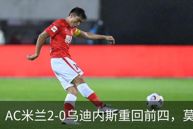AC米兰2-0乌迪内斯重回前四，莫德里奇长传助普利西奇破门